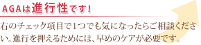 AGAは進行性です!
右のチェック項目で1つでも気になったらご相談ください。進行を押えるためには、早めのケアが必要です。